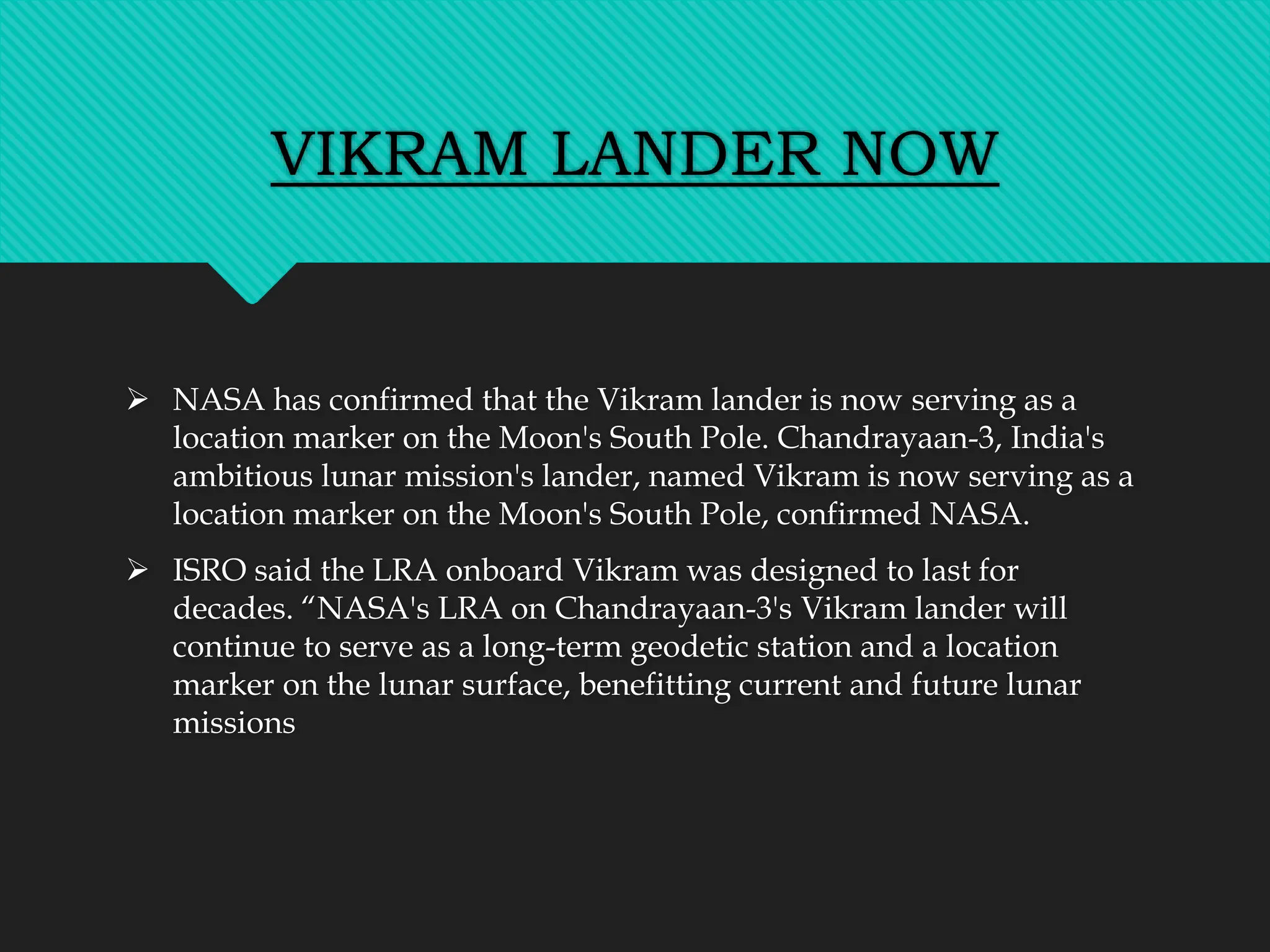 VIKRAM LANDER NOW
 NASA has confirmed that the Vikram lander is now serving as a
location marker on the Moon's South Pole. Chandrayaan-3, India's
ambitious lunar mission's lander, named Vikram is now serving as a
location marker on the Moon's South Pole, confirmed NASA.
 ISRO said the LRA onboard Vikram was designed to last for
decades. “NASA's LRA on Chandrayaan-3's Vikram lander will
continue to serve as a long-term geodetic station and a location
marker on the lunar surface, benefitting current and future lunar
missions
 