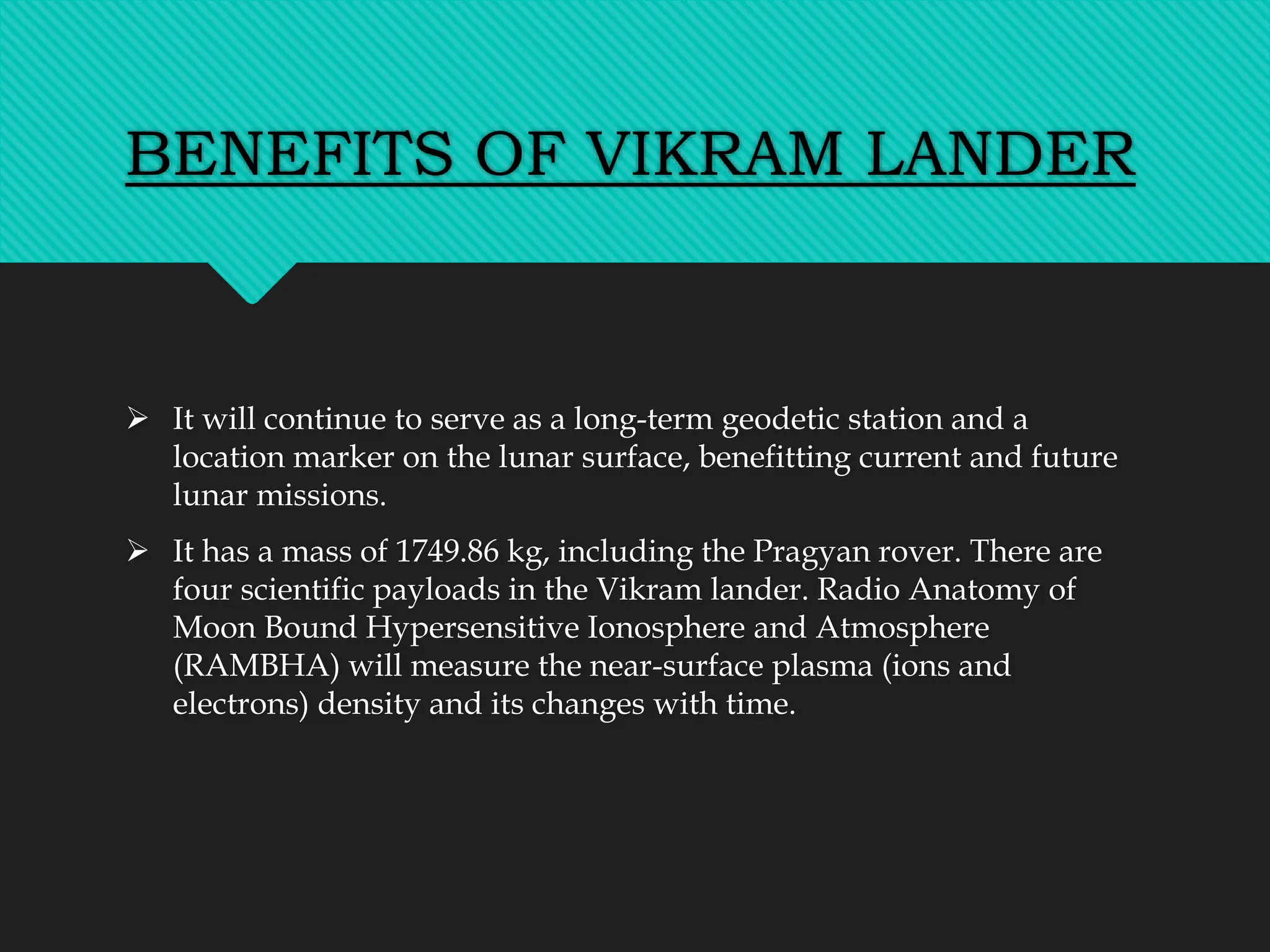BENEFITS OF VIKRAM LANDER
 It will continue to serve as a long-term geodetic station and a
location marker on the lunar surface, benefitting current and future
lunar missions.
 It has a mass of 1749.86 kg, including the Pragyan rover. There are
four scientific payloads in the Vikram lander. Radio Anatomy of
Moon Bound Hypersensitive Ionosphere and Atmosphere
(RAMBHA) will measure the near-surface plasma (ions and
electrons) density and its changes with time.
 
