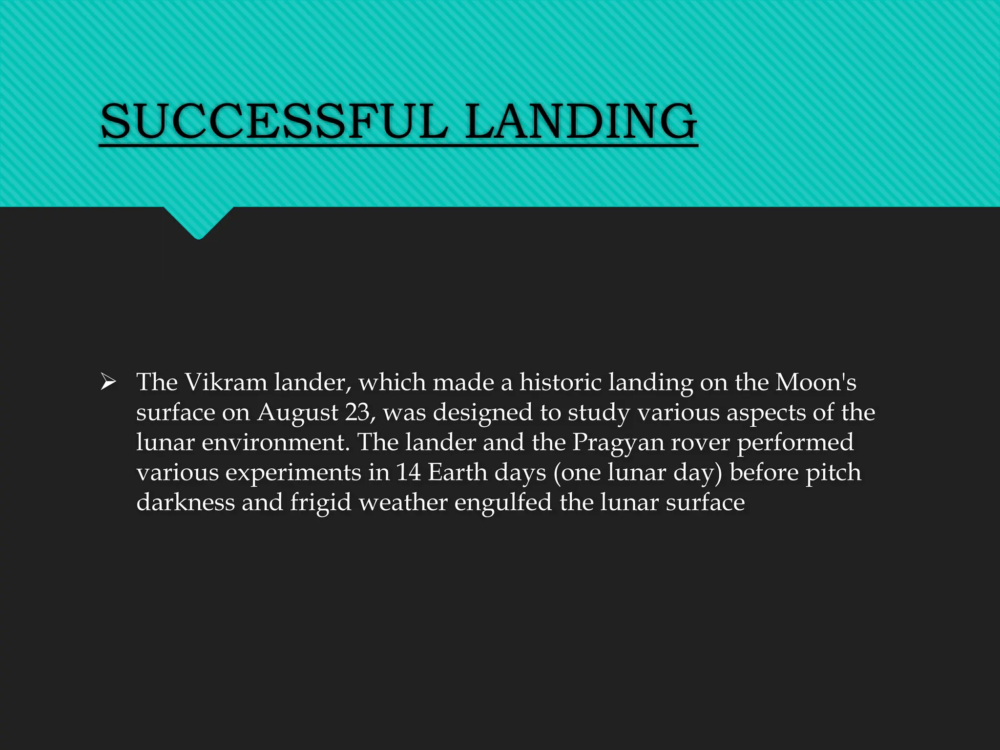 SUCCESSFUL LANDING
 The Vikram lander, which made a historic landing on the Moon's
surface on August 23, was designed to study various aspects of the
lunar environment. The lander and the Pragyan rover performed
various experiments in 14 Earth days (one lunar day) before pitch
darkness and frigid weather engulfed the lunar surface
 