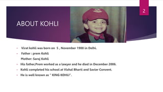 ABOUT KOHLI
• Virat kohli was born on 5 , November 1988 in Delhi.
• Father : prem Kohli
Mother: Saroj Kohli
• His father,Prem worked as a lawyer and he died in December 2006.
• Kohli completed his school at Vishal Bharti and Savier Convent.
• He is well known as “ KING KOHLI”.
2
 