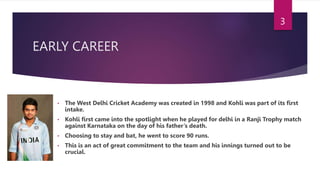 EARLY CAREER
• The West Delhi Cricket Academy was created in 1998 and Kohli was part of its first
intake.
• Kohli first came into the spotlight when he played for delhi in a Ranji Trophy match
against Karnataka on the day of his father’s death.
• Choosing to stay and bat, he went to score 90 runs.
• This is an act of great commitment to the team and his innings turned out to be
crucial.
3
 