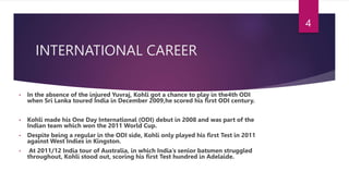 INTERNATIONAL CAREER
• In the absence of the injured Yuvraj, Kohli got a chance to play in the4th ODI
when Sri Lanka toured India in December 2009,he scored his first ODI century.
• Kohli made his One Day International (ODI) debut in 2008 and was part of the
Indian team which won the 2011 World Cup.
• Despite being a regular in the ODI side, Kohli only played his first Test in 2011
against West Indies in Kingston.
• At 2011/12 India tour of Australia, in which India’s senior batsmen struggled
throughout, Kohli stood out, scoring his first Test hundred in Adelaide.
4
 
