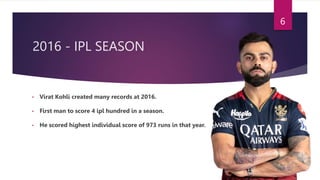2016 - IPL SEASON
• Virat Kohli created many records at 2016.
• First man to score 4 ipl hundred in a season.
• He scored highest individual score of 973 runs in that year.
6
 
