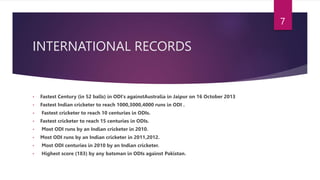 INTERNATIONAL RECORDS
• Fastest Century (in 52 balls) in ODI's againstAustralia in Jaipur on 16 October 2013
• Fastest Indian cricketer to reach 1000,3000,4000 runs in ODI .
• Fastest cricketer to reach 10 centuries in ODIs.
• Fastest cricketer to reach 15 centuries in ODIs.
• Most ODI runs by an Indian cricketer in 2010.
• Most ODI runs by an Indian cricketer in 2011,2012.
• Most ODI centuries in 2010 by an Indian cricketer.
• Highest score (183) by any batsman in ODIs against Pakistan.
7
 