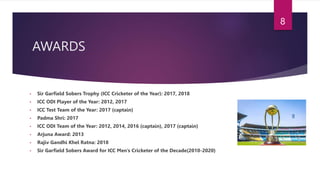 AWARDS
• Sir Garfield Sobers Trophy (ICC Cricketer of the Year): 2017, 2018
• ICC ODI Player of the Year: 2012, 2017
• ICC Test Team of the Year: 2017 (captain)
• Padma Shri: 2017
• ICC ODI Team of the Year: 2012, 2014, 2016 (captain), 2017 (captain)
• Arjuna Award: 2013
• Rajiv Gandhi Khel Ratna: 2018
• Sir Garfield Sobers Award for ICC Men’s Cricketer of the Decade(2010-2020)
8
 