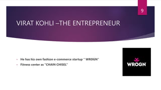 VIRAT KOHLI –THE ENTREPRENEUR
• He has his own fashion e-commerce startup “ WROGN”
• Fitness center as “CHAIN CHISEL”
9
 