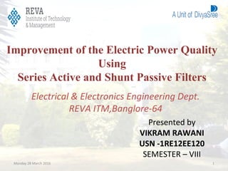 Improvement of the Electric Power Quality
Using
Series Active and Shunt Passive Filters
Presented by
VIKRAM RAWANI
USN -1RE12EE120
SEMESTER – VIII
Electrical & Electronics Engineering Dept.
REVA ITM,Banglore-64
Monday 28 March 2016 1
 