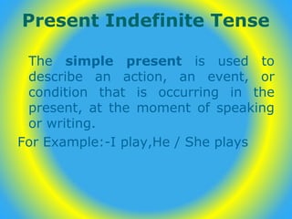 Present Indefinite Tense
The simple present is used to
describe an action, an event, or
condition that is occurring in the
present, at the moment of speaking
or writing.
For Example:-I play,He / She plays
 