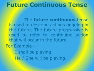Future Continuous Tense
The future continuous tense
is used to describe actions ongoing in
the future. The future progressive is
used to refer to continuing action
that will occur in the future.
For Example—
I shall be playing.
He / She will be playing.
 