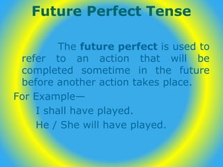 Future Perfect Tense
The future perfect is used to
refer to an action that will be
completed sometime in the future
before another action takes place.
For Example—
I shall have played.
He / She will have played.
 