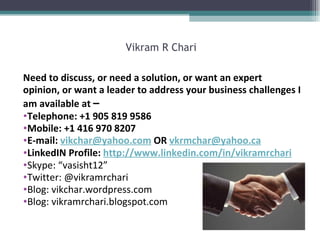 Vikram R Chari Need to discuss, or need a solution, or want an expert opinion, or want a leader to address your business challenges I am available at  – Telephone: +1 905 819 9586 Mobile: +1 416 970 8207 E-mail:  [email_address]  OR  [email_address] LinkedIN Profile:  http:// www.linkedin.com/in/vikramrchari Skype: “vasisht12” Twitter: @vikramrchari Blog: vikchar.wordpress.com Blog: vikramrchari.blogspot.com 