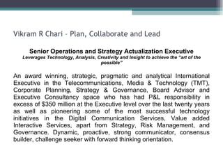 Vikram R Chari – Plan, Collaborate and Lead Senior Operations and Strategy Actualization Executive Leverages Technology, Analysis, Creativity and Insight to achieve the “art of the possible” An award winning, strategic, pragmatic and analytical International Executive in the Telecommunications, Media & Technology (TMT), Corporate Planning, Strategy & Governance, Board Advisor and Executive Consultancy space who has had P&L responsibility in excess of $350 million at the Executive level over the last twenty years as well as pioneering some of the most successful technology initiatives in the Digital Communication Services, Value added Interactive Services, apart from Strategy, Risk Management, and Governance. Dynamic, proactive, strong communicator, consensus builder, challenge seeker with forward thinking orientation.  