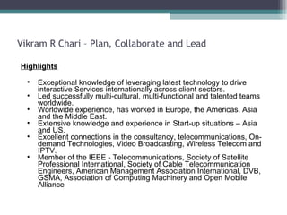 Vikram R Chari – Plan, Collaborate and Lead Highlights Exceptional knowledge of leveraging latest technology to drive interactive Services internationally across client sectors. Led successfully multi-cultural, multi-functional and talented teams worldwide. Worldwide experience, has worked in Europe, the Americas, Asia and the Middle East. Extensive knowledge and experience in Start-up situations – Asia and US. Excellent connections in the consultancy, telecommunications, On-demand Technologies, Video Broadcasting, Wireless Telecom and IPTV.  Member of the IEEE - Telecommunications, Society of Satellite Professional International, Society of Cable Telecommunication Engineers, American Management Association International, DVB, GSMA, Association of Computing Machinery and Open Mobile Alliance  