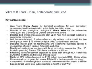 Vikram R Chari – Plan, Collaborate and Lead Key Achievements: Won Team  Emmy Award  for technical excellence for new technology development and implementation in the digital television space.  Member of the prestigious Lexington ’ s  Who ’ s Who  for the millennium 1999-2000, and Cambridge’s Lifetime achievement award. Directed $3.5 million manufacturing start-up in Asia from concept initiation to commercial production. Led the establishment of Indian office and signed two contracts with the two tier-1 groups worth $ 75 million for digital video content based services. Designed master plan for regionalizing and expanding business; opened 5 international offices in Europe, Americas, and Asia.  Developed strategic partnerships with large technology companies (IBM, HP, Intuit) for providing Fortune 500 clients end-to-end solutions.  Effectively translated growth objectives to sales staff through ROI / total cost ownership modeling and revenue sharing plans.  Captured 55% bottom-line profit on $125 million high-tech DTH - Digital Video Communications program; led to new $120 million business unit in company.  Completed $10 million high-tech advanced telecommunication project in Middle East on target; using local subcontractors at height of Gulf War.   