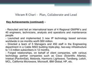 Vikram R Chari -  Plan, Collaborate and Lead Key Achievements (continued)  – - Recruited and led an international team of 4 Regional GM/PM ’ s and 40 engineers, technicians, analysts and operations and maintenance people.  - Launched and implemented 3 new IP technology based services worldwide in six months worth $50 million. - Directed a team of 5 Managers and 450 staff in the Engineering department in a Cable MSO building triple-play, two-way infrastructure to 1.5 million subscribers in 12 months. - Forged relationships, on behalf of client companies, with various technology partner companies such as Cisco (Scientific Atlanta), Intelsat (PanAmSat), Motorola, Harmonic Lightwave, Tandberg, Leitch, MCL, California Microwave, Microsoft, IBM Global, HP, etc.  