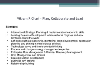 Vikram R Chari – Plan, Collaborate and Lead Strengths International Strategy, Planning & Implementation leadership skills Leading Business Development in International Regions and new territories round the world Soft skills such as leadership, mentoring, team development, succession planning and shining in multi-cultural settings Technology savvy and future oriented thinking Process and change strategy management expertise Enterprise Risk Management & Disaster Recovery Management Cost Management and Control  Strategic Market development Business turn around  Relationship building  