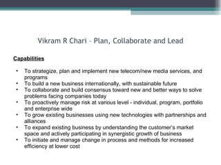 Vikram R Chari – Plan, Collaborate and Lead Capabilities To strategize, plan and implement new telecom/new media services, and programs  To build a new business internationally, with sustainable future To collaborate and build consensus toward new and better ways to solve problems facing companies today To proactively manage risk at various level - individual, program, portfolio and enterprise wide To grow existing businesses using new technologies with partnerships and alliances To expand existing business by understanding the customer’s market space and actively participating in synergistic growth of business  To initiate and manage change in process and methods for increased efficiency at lower cost  