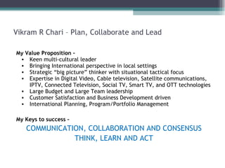 Vikram R Chari – Plan, Collaborate and Lead My Value Proposition – Keen multi-cultural leader Bringing International perspective in local settings Strategic “big picture” thinker with situational tactical focus Expertise in Digital Video, Cable television, Satellite communications, IPTV, Connected Television, Social TV, Smart TV, and OTT technologies Large Budget and Large Team leadership Customer Satisfaction and Business Development driven  International Planning, Program/Portfolio Management My Keys to success – COMMUNICATION, COLLABORATION AND CONSENSUS THINK, LEARN AND ACT 