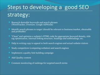 Steps to developing a good SEO
strategy:
 Research desirable keywords and search phrases
(WordTracker, Overture, Google AdWords)
 Identify search phrases to target (should be relevant to business/market, obtainable
and profitable)
 “Clean” and optimize a website’s HTML code for appropriate keyword density, title
tag optimization, internal linking structure, headings and subheadings, etc.
 Help in writing copy to appeal to both search engines and actual website visitors
 Study competitors (competing websites) and search engines
 Implement a quality link building campaign
 Add Quality content
 Constant monitoring of rankings for targeted search terms
 