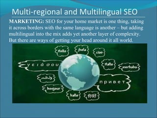 Multi-regional and Multilingual SEO
MARKETING: SEO for your home market is one thing, taking 
it across borders with the same language is another – but adding 
multilingual into the mix adds yet another layer of complexity. 
But there are ways of getting your head around it all world.
 