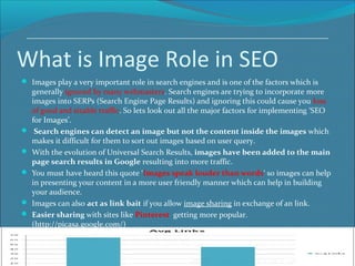 What is Image Role in SEO
 Images play a very important role in search engines and is one of the factors which is
generally ignored by many webmasters. Search engines are trying to incorporate more
images into SERPs (Search Engine Page Results) and ignoring this could cause you loss
of good and sizable traffic. So lets look out all the major factors for implementing ‘SEO
for Images’.
 Search engines can detect an image but not the content inside the images which
makes it difficult for them to sort out images based on user query.
 With the evolution of Universal Search Results, images have been added to the main
page search results in Google resulting into more traffic.
 You must have heard this quote ‘Images speak louder than words‘ so images can help
in presenting your content in a more user friendly manner which can help in building
your audience.
 Images can also act as link bait if you allow image sharing in exchange of an link.
 Easier sharing with sites like Pinterest getting more popular.
(http://picasa.google.com/)
 