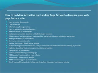 How to do More Attractive our Landing Page & How to decrease your web
page bounce rate
 Have an online demo movie.
 Offer a free trial.
 Offer a money back guarantee.
 Have a clean and professional website.
 Add case studies to your website.
 Make sure your website functions with all the major browsers.
 Talk to visitors in a language they understand i.e. not technical jargon, unless they are techies.
 Add a product FAQ to your website.
 Show your price prominently.
 Include your contact details on the website.
 Make sure the people can understand what your software does within 2 seconds of arriving at your site.
 Make the ‘download’ button more prominent on your website.
 Fix any errors in your website.
 Include screenshots on your home page.
 Add (genuine!) testimonials to your website.
 Add a privacy policy to your website.
 Add live online support to your website.
 Check your web logs/analytics to find out why/where visitors are leaving your website.
 