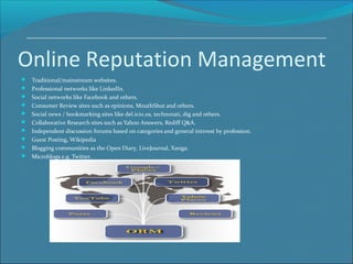 Online Reputation Management
 Traditional/mainstream websites.
 Professional networks like LinkedIn.
 Social networks like Facebook and others.
 Consumer Review sites such as epinions, MouthShut and others.
 Social news / bookmarking sites like del.icio.us, technorati, dig and others.
 Collaborative Research sites such as Yahoo Answers, Rediff Q&A.
 Independent discussion forums based on categories and general interest by profession.
 Guest Posting, Wikipedia
 Blogging communities as the Open Diary, LiveJournal, Xanga.
 Microblogs e.g. Twitter.
 