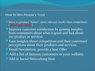 How to Win People's Trust
Strive to produce “better”, more relevant results than competitors
( don’t copy other)
Improve customer satisfaction by gaining insights
from consumers about what is good and bad about
our product or services.
Gain insights about competitors and their customers’
perceptions about their products and services.
Email Newsletters, provide a best Offer
Add a list of famous customers to your website.
Add in Social Networking Sites
 