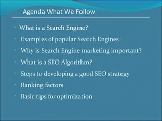 Agenda What We Follow
• What is a Search Engine?
• Examples of popular Search Engines
• Why is Search Engine marketing important?
• What is a SEO Algorithm?
• Steps to developing a good SEO strategy
• Ranking factors
• Basic tips for optimization
 