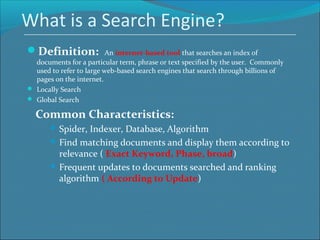 What is a Search Engine?
Definition: An internet-based tool that searches an index of
documents for a particular term, phrase or text specified by the user. Commonly
used to refer to large web-based search engines that search through billions of
pages on the internet.
 Locally Search
 Global Search
Common Characteristics:
 Spider, Indexer, Database, Algorithm
 Find matching documents and display them according to
relevance ( Exact Keyword, Phase, broad)
 Frequent updates to documents searched and ranking
algorithm ( According to Update)
 