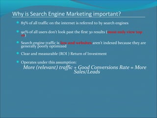 Why is Search Engine Marketing important?
 85% of all traffic on the internet is referred to by search engines
 90% of all users don’t look past the first 30 results (most only view top
10)
 Search engine traffic is low and websites aren’t indexed because they are
generally poorly optimized
 Clear and measurable (ROI ) Return of Investment
 Operates under this assumption:
More (relevant) traffic + Good Conversions Rate = More
Sales/Leads
 