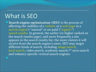 What is SEO
Search engine optimization (SEO) is the process of
affecting the visibility of a website or a web page in a
search engine's "natural" or un-paid ("organic")
search results. In general, the earlier (or higher ranked on
the search results page), and more frequently a site
appears in the search results list, the more visitors it will
receive from the search engine's users. SEO may target
different kinds of search, including image search,
local search, video search, academic search,[EDU]
news search
and industry-specific vertical search engines.

 