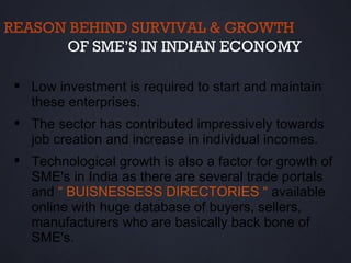 REASON BEHIND SURVIVAL & GROWTH
      OF SME’S IN INDIAN ECONOMY

  Low investment is required to start and maintain
   these enterprises.
  The sector has contributed impressively towards
   job creation and increase in individual incomes.
  Technological growth is also a factor for growth of
   SME's in India as there are several trade portals
   and “ BUISNESSESS DIRECTORIES “ available
   online with huge database of buyers, sellers,
   manufacturers who are basically back bone of
   SME's.
 