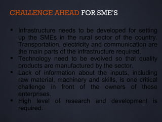 CHALLENGE AHEAD FOR SME’S

 Infrastructure needs to be developed for setting
  up the SMEs in the rural sector of the country.
  Transportation, electricity and communication are
  the main parts of the infrastructure required.
 Technology need to be evolved so that quality
  products are manufactured by the sector.
 Lack of information about the inputs, including
  raw material, machinery and skills, is one critical
  challenge in front of the owners of these
  enterprises.
 High level of research and development is
  required.
 