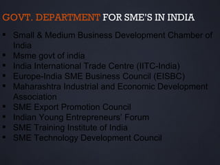 GOVT. DEPARTMENT FOR SME’S IN INDIA
 Small & Medium Business Development Chamber of
  India
 Msme govt of india
 India International Trade Centre (IITC-India)
 Europe-India SME Business Council (EISBC)
 Maharashtra Industrial and Economic Development
  Association
 SME Export Promotion Council
 Indian Young Entrepreneurs’ Forum
 SME Training Institute of India
 SME Technology Development Council
 