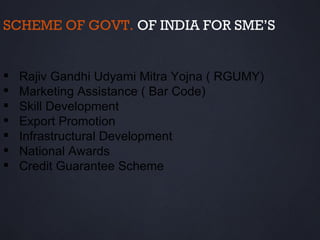 SCHEME OF GOVT. OF INDIA FOR SME’S


   Rajiv Gandhi Udyami Mitra Yojna ( RGUMY)
   Marketing Assistance ( Bar Code)
   Skill Development
   Export Promotion
   Infrastructural Development
   National Awards
   Credit Guarantee Scheme
 