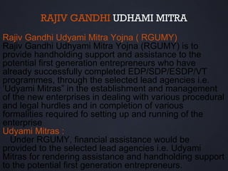 RAJIV GANDHI UDHAMI MITRA
Rajiv Gandhi Udyami Mitra Yojna ( RGUMY)
Rajiv Gandhi Udhyami Mitra Yojna (RGUMY) is to
provide handholding support and assistance to the
potential first generation entrepreneurs who have
already successfully completed EDP/SDP/ESDP/VT
programmes, through the selected lead agencies i.e.
‘Udyami Mitras” in the establishment and management
of the new enterprises in dealing with various procedural
and legal hurdles and in completion of various
formalities required fo setting up and running of the
enterprise
Udyami Mitras :
  Under RGUMY, financial assistance would be
provided to the selected lead agencies i.e. Udyami
Mitras for rendering assistance and handholding support
to the potential first generation entrepreneurs.
 