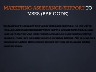 MARKETING ASSISTANCE/SUPPORT TO
        MSES (BAR CODE)

T obj iv oft scheme is t popul r t Ba code regist aion a mot ae t
 he ect e his              o      aize he r       r t nd iv t he
 smala micro ma ct ingent pr t a t Ba Code Cerificaion on l rge
     l nd         nufa ur     er ises o dopt he r        t t      a
 scae a t sel t v l a product w l ide a ena e higherexpor pr
    l nd o l heir aue dded            s ordw nd bl              t ice
 reaizaion Itaso hel in domest maket (w esae &ret il 75% ofa lfee (
    l t       l ps           ic r ing hol l         a ).       nnua
 recuring)ofBa Code Cerificaion fort fir t yeas a reimbur t M
      r        r        t t         he st hree r re       sed o SEs
 undert scheme.
        he
 