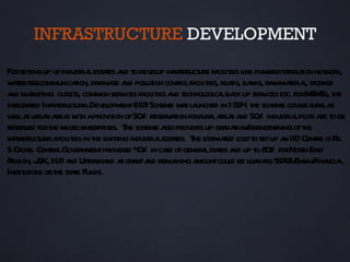 INFRASTRUCTURE DEVELOPMENT
Forsetingup ofindustia est t a t dev op infr stuct fa it l pow distibut net or
       t            r l aes nd o el             a r ure cil ies ike er r ion w k,
w t t ecommunicaion, dr ina a polut cont fa it roa ba r wmaer l st a
  aer el          t     a ge nd l ion rol cil ies, ds, nks, a t ia, or ge
a maket outet common ser ices fa it a t
 nd r ing l s,                  v    cil ies nd echnol lba up ser ices et forM Es, t
                                                        ogica ck      v      c.      SM he
int aed Infr st uct a Dev opment(IID)Scheme w s l unched in 1994 t scheme cov s r a a
   egr t     a r ur l el                         aa              . he            er ur l s
w la ur n a s w h aprov of50 reser aion forr a a s a 50 industia pl s a t be
  el s ba rea it           ision %          vt         ur l rea nd %         r l ot re o
reser ed fort micro ent pr T scheme aso prov up gr daion/ rengt
      v     he        er ises. he          l        ides a t st hening oft         he
infr stuct a fa it in t exist industia est t T est t costt setup a IID Cent is R
    a r ur l cil ies he ing            r l aes. he imaed           o         n        re s.
5 Crore. Centa Gov nmentprov 4 % in ca ofgener lst t a up t 8 % forNorh Ea
             r l er            ided 0       se         a aes nd o 0               t st
R egion, J H.Pa Utr kha a gr nta rema a
         &K, . nd t a nd s a nd                ining mountcoul be l n fro SIDBI/ nk/ ncia
                                                               d oa             Ba Fina l
Inst ut ort st t Funds.
    it ions he ae
 