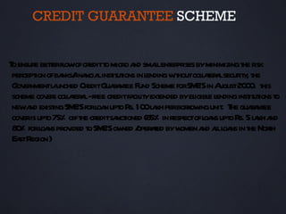 CREDIT GUARANTEE SCHEME


T ensure beterfl ofcreditt micro a smalent pr byminimizingt r
 o          t ow           o        nd l er ises                   he isk
 percept ofba fina linst ut in l
        ion nks/ ncia it ions endingw houtcolaer lsecur y t
                                              it        lt a     it , he
 Gov nmentl unched CreditGuaa ee Fund Scheme forSM ’Sin A 20 0. t
     er      a                r nt                    E     ugust 0 his
 scheme cov s colaer l-free creditfa it ext
           er l t a                 cil y ended byel e l
                                                     igibl endinginst ut t
                                                                     it ions o
 newa exist SM ’Sforl n upt R 10 l kh perbor ingunit T guaa ee
      nd ing E           oa o s. 0 a               row       . he r nt
 cov is upt 75% oift creditsa ioned (8 in respectofl ns upt R 5 l kh a
    er o            he         nct       5%             oa o s. a nd
 8 % forl ns prov t SM ’Sow / aed byw a all ns in t Norh
  0       oa     ided o E ned oper t             omen nd l oa he t
 Ea R )
   st egion
 