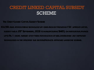 CREDIT LINKED CAPITAL SUBSIDY
                  SCHEME
  T CreditLinked Ca a SubsidyScheme
   he              pit l
(CL a a fa it t t
   CSS) ims t cil aing echnol up-gr daion byprov 15% upfrontca a
                               ogy     a t           iding          pit l
   subsidyw 29th Sept
            .e.f.      ember, 20 5 t ma ct ingSM ’S, on inst ut lfina
                                 0 o nufa ur        E       it iona nce
   upt R 1 crore a a ed ofbyt forinduct ofw lest bl a improv
      o s.        v il        hem         ion el a ished nd          ed
   technol in t specified sub sect s/
          ogies he                 or product a ed undert scheme.
                                             s pprov       he
 