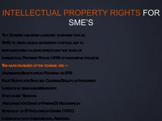 INTELLECTUAL PROPERTY RIGHTS FOR
              SME’S
T Scheme ha been l unched t ena e India
 his           s      a      o bl       n
SM t at in gl ll der posit a t
   Es o ta oba ea ship ion nd o
empow t in usingeffect el t t s of
        er hem            iv y he ool
Int l ua ProperyR s (IPR ofinnov t e proj s.
   elect l        t ight      )     aiv ect
T ma feaures oft scheme a :-
 he in t             he        re
Aa
 w reness/ izaion Progr m on IPR
            Sensit t       a
Pil St forSel ed Cl er Groups ofIndusties
   ot udies        ect ust s/             r
Int a iv seminas/ or
   er ct e        r W kshops
Speciaized Ta
       l r ining
A a forGr ntofPaentG R r t
  ssist nce      a      t / I egistaion
Setingup ofIPF cil aion Cent (IPFC)
   t             a it t      re
Int a ion w h Int naiona A
   er ct it er t l gencies.
 