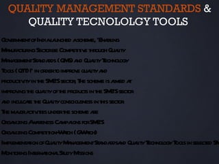 QUALITY MANAGEMENT STANDARDS &
     QUALITY TECNOLOLGY TOOLS
Gov nmentofIndial unched ascheme, ‘Ena ing
    er             a                    bl
M nufa ur Sect be Compet iv t
  a ct ing or               it e hrough Quaitly
M na
  a gementSt nda (QM a Quait T
              a rds S) nd l y echnol         ogy
T s (QT )I’ in ordert improv quait a
 ool T               o      e l y nd
product it in t SM ’Ssect , T scheme is a a
        iv y he E or he                    imed t
improv t quait oft product in t SM ’Ssect
       ing he l y he           s he E or
a incul t t Quait consciousness in t sect .
 nd cae he l y                       his or
T maora iv ies undert scheme a
 he j ct it             he        re
Orga nizingA a
            w reness Ca igns forSM ’S
                       mpa         E
Orga nizingCompet ion- ach (CWt
                 it Wt - ach)
Impl aion ofQuait M na
    ement t         l y a gementSt nda nd Quait T
                                    a rdsa        l y echnol T s in sel ed SM
                                                           ogy ool    ect
M or Int naiona St M
  onit ing er t l udy issions
 