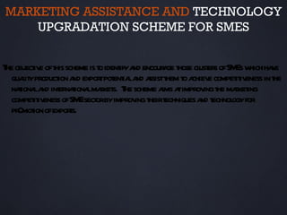 MARKETING ASSISTANCE AND TECHNOLOGY
    UPGRADATION SCHEME FOR SMES


T obj iv oft scheme is t ident a encour ge t cl er ofSM w ha e
 he ect e his           o ify nd        a hose ust s         Es hich v
  quait product a expor pot ia a a t t a e compet iv in t
     ly        ion nd   t ent l nd ssist hem o chiev         it eness he
  naiona a int naiona maket T scheme a a improv t maket
    t l nd er t l r s. he               ims t        ing he r ing
  compet iv ofSM sect byimprov t t
        it eness     E or       ing heir echniques a t
                                                    nd echnol for
                                                            ogy
  pr mot ofexpors.
    0 ion         t
 