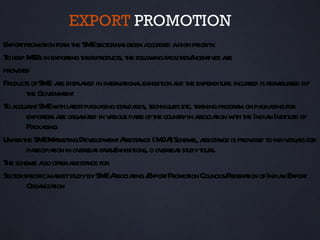 EXPORT PROMOTION
Expor promot for t SM sect ha been a
     t       ion m he E or s               ccorded ahigh pr it .
                                                           ior y
T hel M in exporing t product t folow fa it incent es a
 o p SEs           t heir        s, he l ing cil ies/ iv re
provided
Product ofSM a displ yed in int naiona exhibit a t expendit incur is reimbur by
       s      E re a           er t l           ion nd he           ure red       sed
       t Gov nment
        he er
T a intSM w h l t pa ging st nda t
 o cqua E it aest cka             a rds, echniques et ta progr m on pa ging for
                                                       c. r ining      a    cka
       exporer a orga in v r pat oft countyin a t w h t India Inst ut of
            t s re nized aious rs he                 r ssociaion it he        n it e
       Pa ging
         cka
Undert SM M r ing Dev opmentA a (M )Scheme, a a is prov t indiv l for
       he E aket           el      ssist nce DA              ssist nce   ided o iduas
       pat t in ov sea fa s/
         ricipaion er s ir exhibit o ov sea st t s.
                                       ions, er s udy our
T scheme aso offera a for
 he         l       ssist nce
Sect specific maketst bySM A t / tPromot Council Feder t ofIndia Expor
    or          r udy         E ssociaing Expor         ion         s/ aion     n     t
       Orga t
           nizaion
 