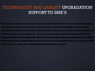 TECHNOLOGY AND QUALITY UPGRADATION
          SUPPORT TO SME’S

T obj iv oft scheme is t sensit t ma ct ing sect in Indiat upgr de t t
 he ect e his               o       ize he nufa ur      or         o a heir echnol    ogies,
usa ofenergyefficientt
    ge                  echnol t reduce emissions ofGreen House Ga a ion ofot
                              ogies o                               sses, dopt      her
technol ma t a pert gl lst nda improv t quait a reduce costofproduct et
        ogies ndaed s he oba a rds,                e heir l y nd                      ion ,
t a becoming gl lycompet iv T maora iv ies pl ned undert scheme incl Ca cit
 ow rds             obal        it e. he j ct it a                he           ude pa y
Buil ofSM Cl erforEnergyEfficiency/ ea Dev opmentInt v ions, Impl aion ofEnergy
     ding      Es ust                     Cl n el            er ent        ement t
EfficientT echnol in SM sect , setingup ofCabon credita
                ogies    E or t               r          ggregaion cent s a encour ging SM
                                                               t       er nd       a       Es
ta
 o cquire productcerificaion l
                      t t icenses from Naiona/Int naiona bodies.
                                           t l er t l
 