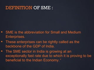 DEFINITION OF SME :




 SME is the abbreviation for Small and Medium
  Enterprises.
 These enterprises can be rightly called as the
  backbone of the GDP of India.
 The SME sector in India is growing at an
  exceptionally fast rate due to which it is proving to be
  beneficial to the Indian Economy.”
 