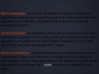 Micro enterprise:- An enterprise where investment in plant and
machinery [original cost excluding land and building and the items
specified by the Ministry of Small Scale Industries] does not
exceed Rs.50 lakh.

Small enterprise:-An enterprise where the investment in plant and
machinery [original cost excluding land and building and the items
specified by the Ministry of Small Scale Industries] is more than
Rs.25 lakh but does not exceed Rs.5 crore.

Medium enterprise:- medium enterprise is an enterprise where the
investment in plant and machinery [original cost excluding land
and building and the items specified by the Ministry of Small Scale
Industries] is more than Rs.5 crore but does not exceed Rs.10
crore.
 