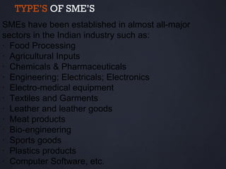 TYPE’S OF SME’S
SMEs have been established in almost all-major
sectors in the Indian industry such as:
· Food Processing
· Agricultural Inputs
· Chemicals & Pharmaceuticals
· Engineering; Electricals; Electronics
· Electro-medical equipment
· Textiles and Garments
· Leather and leather goods
· Meat products
· Bio-engineering
· Sports goods
· Plastics products
· Computer Software, etc.
 
