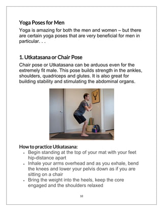 10
Yoga Poses for Men
Yoga is amazing for both the men and women – but there
are certain yoga poses that are very beneficial for men in
particular. . .
1. Utkatasana or Chair Pose
Chair pose or Utkatasana can be arduous even for the
extremely fit male. This pose builds strength in the ankles,
shoulders, quadriceps and glutes. It is also great for
building stability and stimulating the abdominal organs.
How to practice Utkatasana:
 Begin standing at the top of your mat with your feet
hip-distance apart
 Inhale your arms overhead and as you exhale, bend
the knees and lower your pelvis down as if you are
sitting on a chair
 Bring the weight into the heels, keep the core
engaged and the shoulders relaxed
 